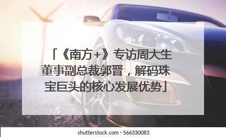 《南方+》专访周大生董事副总裁郭晋，解码珠宝巨头的核心发展优势