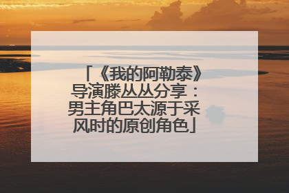 《我的阿勒泰》导演滕丛丛分享：男主角巴太源于采风时的原创角色