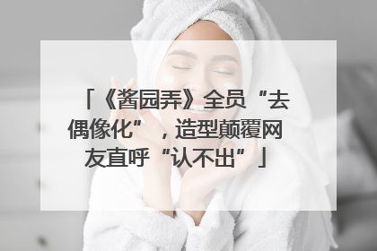 《酱园弄》全员“去偶像化”，造型颠覆网友直呼“认不出”