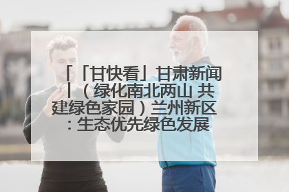 「甘快看」甘肃新闻丨（绿化南北两山 共建绿色家园）兰州新区：生态优先绿色发展 打造生态环保示范区