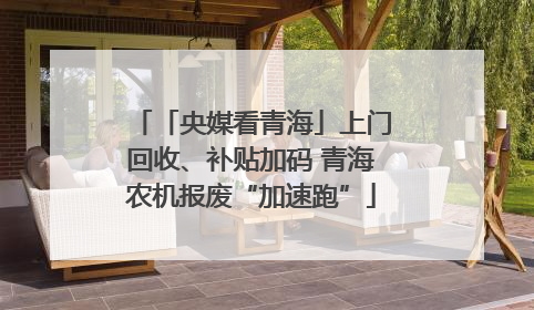 「央媒看青海」上门回收、补贴加码 青海农机报废“加速跑”