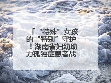 “特殊”女孩的“特别”守护！湖南省妇幼助力孤独症患者战胜乳腺脓肿