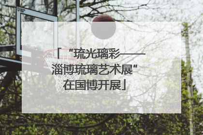 “琉光璃彩——淄博琉璃艺术展”在国博开展