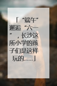 “端午”邂逅“六一”，长沙这所小学的孩子们是这样玩的……