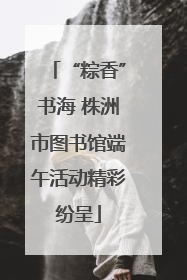 “粽香”书海 株洲市图书馆端午活动精彩纷呈