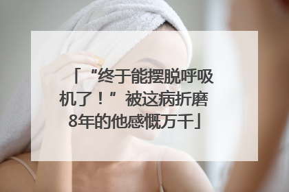 “终于能摆脱呼吸机了！”被这病折磨8年的他感慨万千