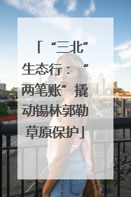 “三北”生态行：“两笔账”撬动锡林郭勒草原保护