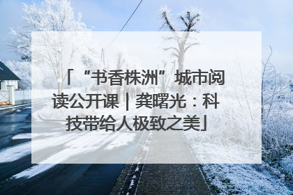 “书香株洲”城市阅读公开课｜龚曙光：科技带给人极致之美