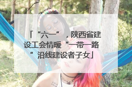 “六一”，陕西省建设工会情暖“一带一路”沿线建设者子女