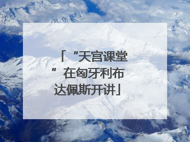 “天宫课堂”在匈牙利布达佩斯开讲