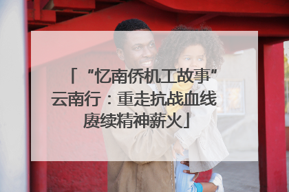 “忆南侨机工故事”云南行：重走抗战血线 赓续精神薪火