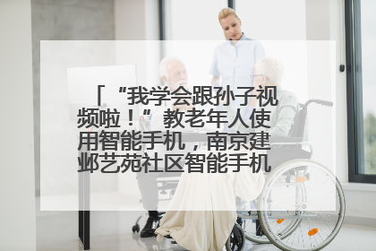 “我学会跟孙子视频啦！”教老年人使用智能手机，南京建邺艺苑社区智能手机课堂圆满落幕