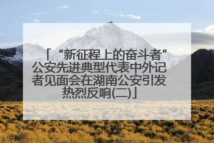 “新征程上的奋斗者”公安先进典型代表中外记者见面会在湖南公安引发热烈反响(二)