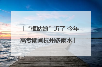 “梅姑娘”近了 今年高考期间杭州多雨水