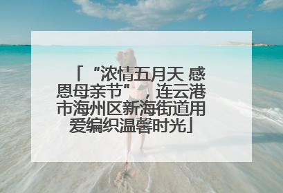 “浓情五月天 感恩母亲节”，连云港市海州区新海街道用爱编织温馨时光