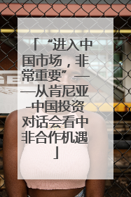 “进入中国市场，非常重要”——从肯尼亚-中国投资对话会看中非合作机遇