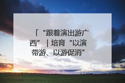 “跟着演出游广西”｜培育“以演带游、以游促消”文旅消费新生态