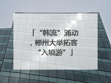 “韩流”涌动，郴州大举拓客“入境游”