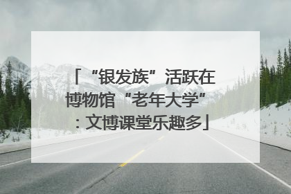 “银发族”活跃在博物馆“老年大学”：文博课堂乐趣多