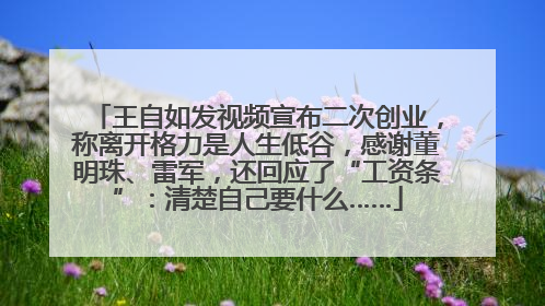 王自如发视频宣布二次创业，称离开格力是人生低谷，感谢董明珠、雷军，还回应了“工资条”：清楚自己要什么……