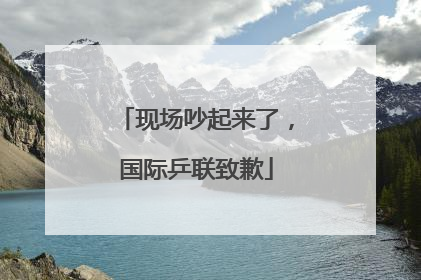现场吵起来了，国际乒联致歉