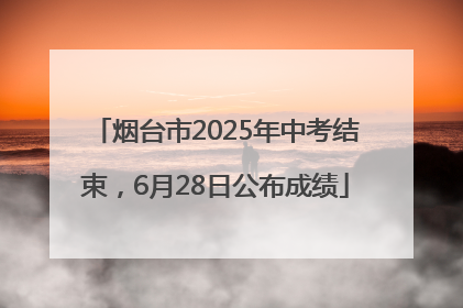 烟台市2025年中考结束，6月28日公布成绩