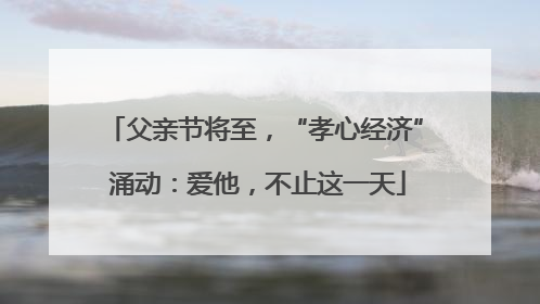父亲节将至，“孝心经济” 涌动：爱他，不止这一天