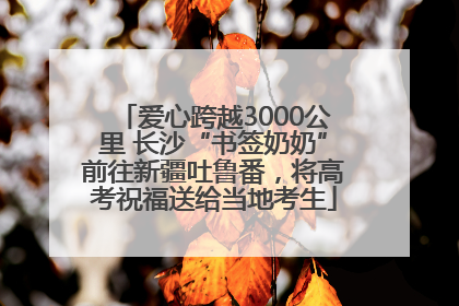 爱心跨越3000公里 长沙“书签奶奶”前往新疆吐鲁番，将高考祝福送给当地考生