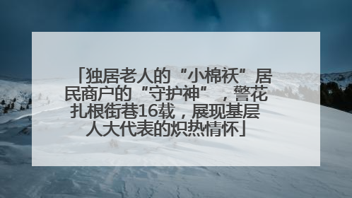 独居老人的“小棉袄”居民商户的“守护神”，警花扎根街巷16载，展现基层人大代表的炽热情怀