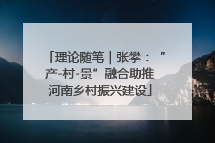 理论随笔|张攀:“产-村-景”融合助推河南乡村振兴建设