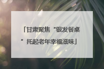 甘肃聚焦“银发餐桌”托起老年幸福滋味