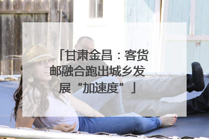 甘肃金昌：客货邮融合跑出城乡发展“加速度”