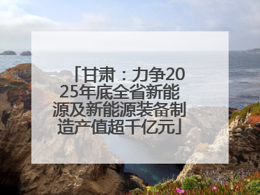 甘肃：力争2025年底全省新能源及新能源装备制造产值超千亿元