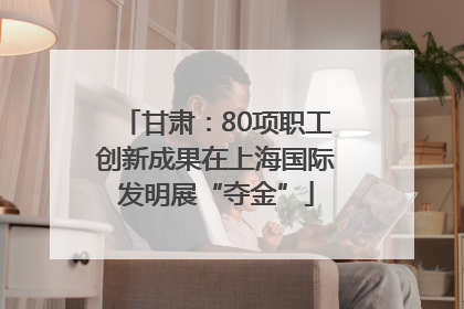 甘肃：80项职工创新成果在上海国际发明展“夺金”