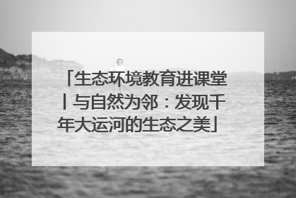 生态环境教育进课堂丨与自然为邻：发现千年大运河的生态之美