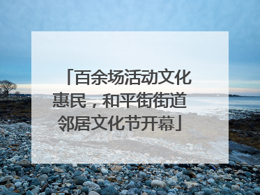 百余场活动文化惠民，和平街街道邻居文化节开幕