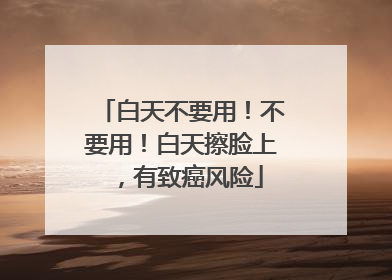 白天不要用！不要用！白天擦脸上，有致癌风险