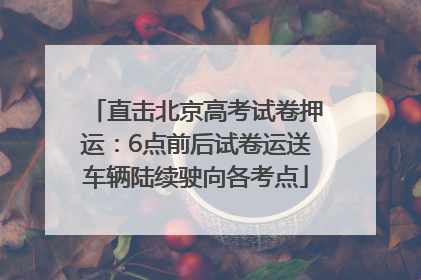 直击北京高考试卷押运：6点前后试卷运送车辆陆续驶向各考点