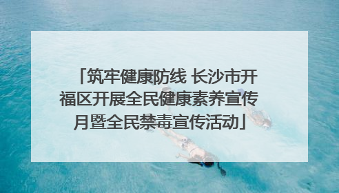 筑牢健康防线 长沙市开福区开展全民健康素养宣传月暨全民禁毒宣传活动
