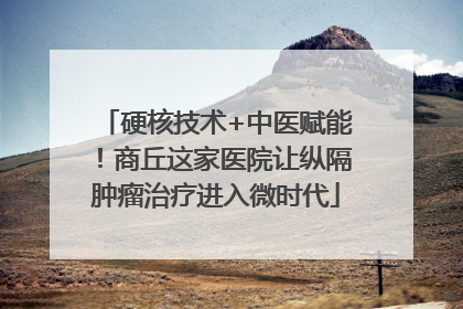 硬核技术+中医赋能！商丘这家医院让纵隔肿瘤治疗进入微时代