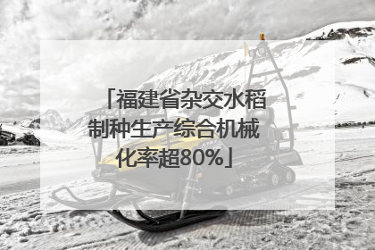 福建省杂交水稻制种生产综合机械化率超80%