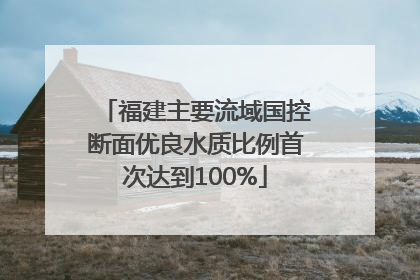 福建主要流域国控断面优良水质比例首次达到100%