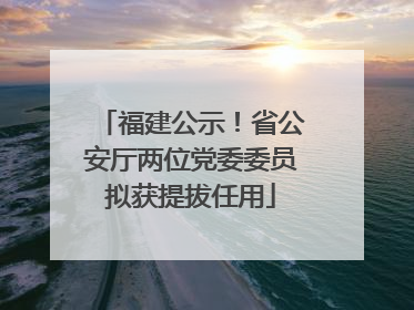 福建公示！省公安厅两位党委委员拟获提拔任用