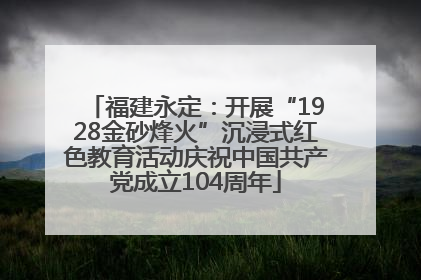 福建永定：开展“1928金砂烽火”沉浸式红色教育活动庆祝中国共产党成立104周年