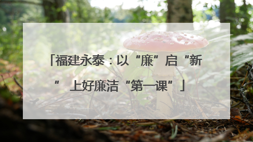 福建永泰：以“廉”启“新” 上好廉洁“第一课”