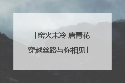 窑火未冷 唐青花穿越丝路与你相见