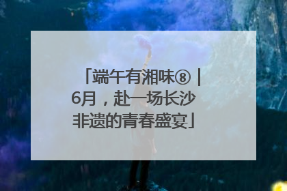 端午有湘味⑧｜6月，赴一场长沙非遗的青春盛宴