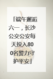 端午邂逅六一，长沙公交公安每天投入800名警力守护平安