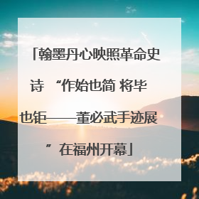 翰墨丹心映照革命史诗 “作始也简 将毕也钜——董必武手迹展”在福州开幕