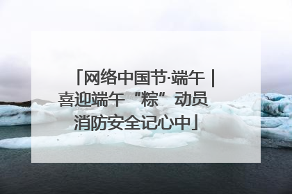 网络中国节·端午｜喜迎端午“粽”动员 消防安全记心中